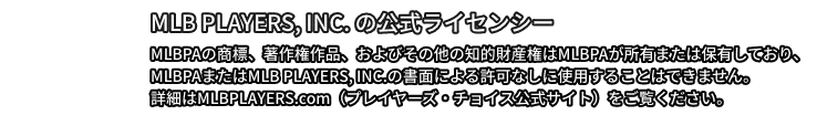 MLB PLAYERS, INC. の公式ライセンシー MLBPAの商標、著作権作品、およびその他の知的財産権はMLBPAが所有または保有しており、MLBPAまたはMLB PLAYERS, INC.の書面による許可なしに使用することはできません。詳細はMLBPLAYERS.com（プレイヤーズ・チョイス公式サイト）をご覧ください。